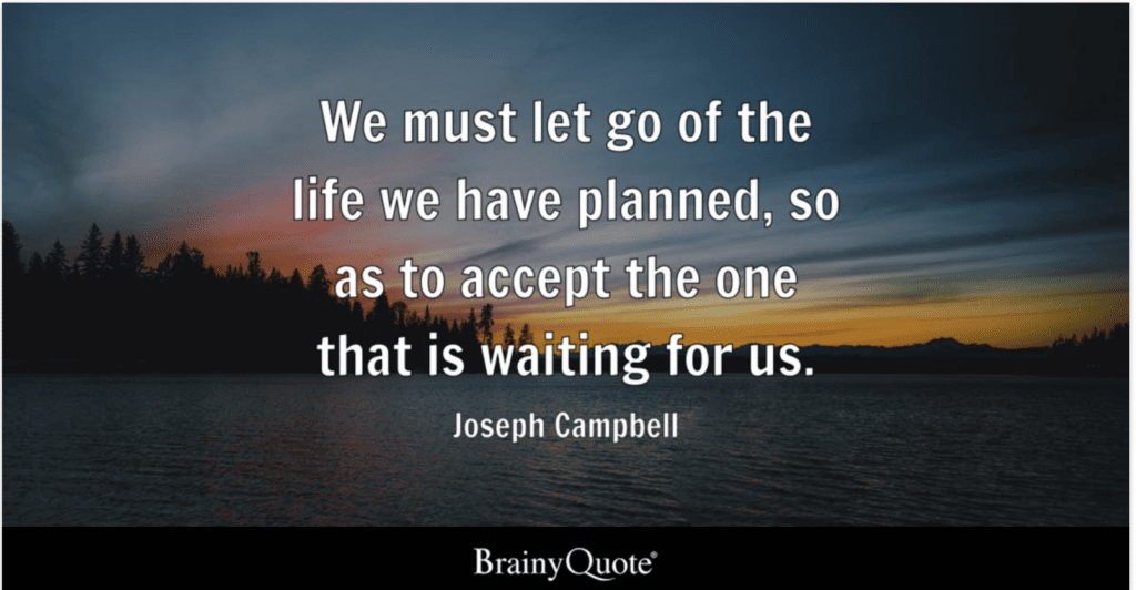 “We must be willing to get rid of the life we’ve planned, so as to have the life that is waiting for us.” - Joseph Campbell